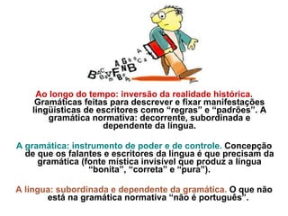 Ao longo do tempo: inversão da realidade histórica.  Gramáticas feitas para descrever e fixar manifestações lingüísticas de escritores como “regras” e “padrões”. A gramática normativa: decorrente, subordinada e dependente da língua. A gramática: instrumento de poder e de controle.  Concepção de que os falantes e escritores da língua é que precisam da gramática (fonte mística invisível que produz a língua “bonita”, “correta” e “pura”). A língua: subordinada e dependente da gramática.  O que não está na gramática normativa “não é português”.  