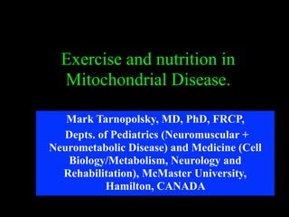 Exercise and nutrition in
Mitochondrial Disease.
Mark Tarnopolsky, MD, PhD, FRCP,
Depts. of Pediatrics (Neuromuscular +
Neurometabolic Disease) and Medicine (Cell
Biology/Metabolism, Neurology and
Rehabilitation), McMaster University,
Hamilton, CANADA
 