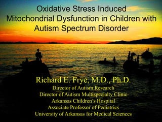 Richard E. Frye, M.D., Ph.D.
Director of Autism Research
Director of Autism Multispecialty Clinic
Arkansas Children’s Hospital
Associate Professor of Pediatrics
University of Arkansas for Medical Sciences
Oxidative Stress Induced
Mitochondrial Dysfunction in Children with
Autism Spectrum Disorder
 