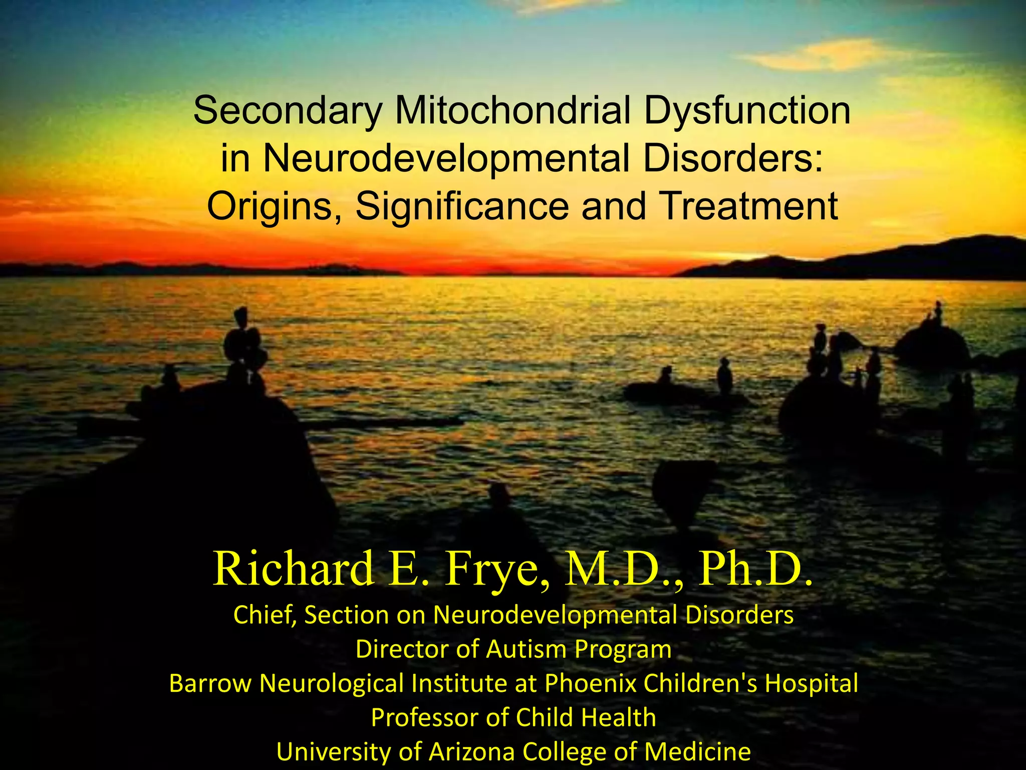 Richard E. Frye, M.D., Ph.D.
Chief, Section on Neurodevelopmental Disorders
Director of Autism Program
Barrow Neurological Institute at Phoenix Children's Hospital
Professor of Child Health
University of Arizona College of Medicine
Secondary Mitochondrial Dysfunction
in Neurodevelopmental Disorders:
Origins, Significance and Treatment
 