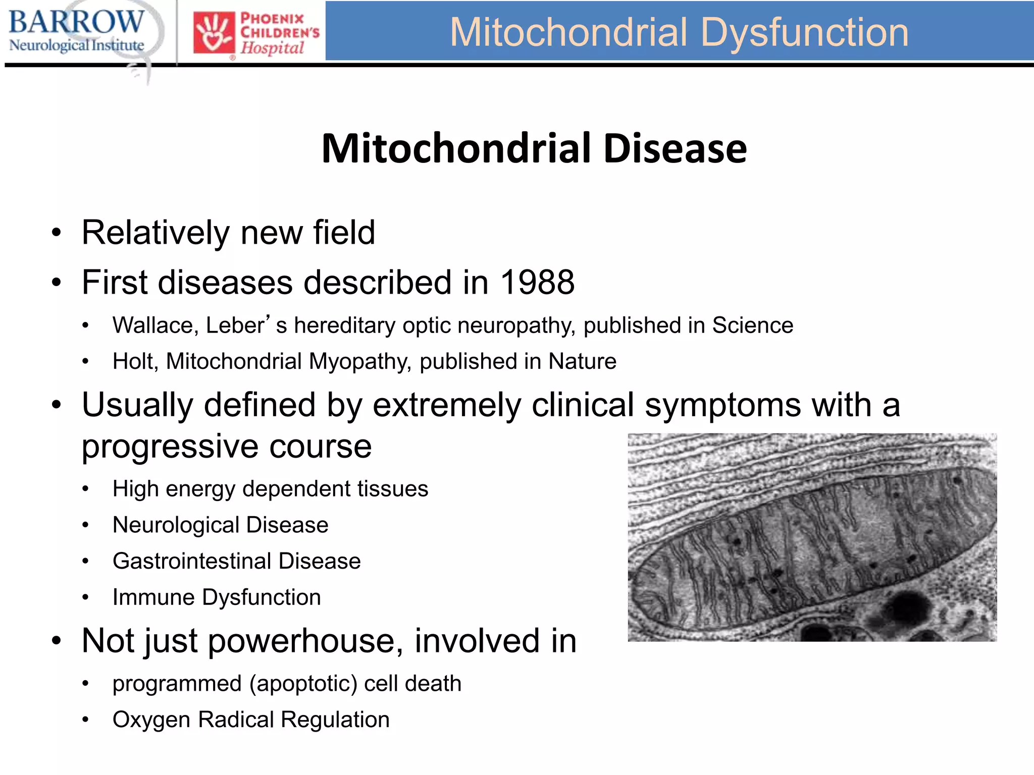 • Relatively new field
• First diseases described in 1988
• Wallace, Leber’s hereditary optic neuropathy, published in Science
• Holt, Mitochondrial Myopathy, published in Nature
• Usually defined by extremely clinical symptoms with a
progressive course
• High energy dependent tissues
• Neurological Disease
• Gastrointestinal Disease
• Immune Dysfunction
• Not just powerhouse, involved in
• programmed (apoptotic) cell death
• Oxygen Radical Regulation
Mitochondrial Disease
Mitochondrial Dysfunction
 