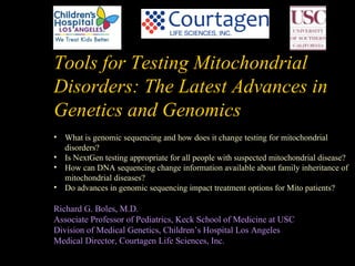 Tools for Testing Mitochondrial
Disorders: The Latest Advances in
Genetics and Genomics
• What is genomic sequencing and how does it change testing for mitochondrial
  disorders?
• Is NextGen testing appropriate for all people with suspected mitochondrial disease?
• How can DNA sequencing change information available about family inheritance of
  mitochondrial diseases?
• Do advances in genomic sequencing impact treatment options for Mito patients?

Richard G. Boles, M.D.
Associate Professor of Pediatrics, Keck School of Medicine at USC
Division of Medical Genetics, Children’s Hospital Los Angeles
Medical Director, Courtagen Life Sciences, Inc.
 