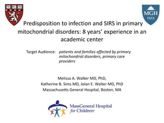 Predisposition to infection and SIRS in primary
mitochondrial disorders: 8 years’ experience in an
academic center
Target Audience: patients and families affected by primary
mitochondrial disorders, primary care
providers
Melissa A. Walker MD, PhD,
Katherine B. Sims MD, Jolan E. Walter MD, PhD
Massachusetts General Hospital, Boston, MA
 