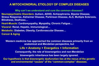 A MITOCHONDRIAL ETIOLOGY OF COMPLEX DISEASES
Why can’t we understand and cure the common diseases?
Neuropsychiatric Disorders: Autism, ADHD, Schizophrenia, Bipolar Disease,
Stress Response, Alzheimer Disease, Parkinson Disease, ALS, Multiple Sclerosis,
Blindness, Deafness…
Heart-Muscle: Cardiomyopathy, Myopathy, Chronic Fatigue…
Visceral: Renal, Hepatic, Immunological…
Metabolic: Diabetes, Obesity, Cardiovascular Disease…
Cancer & Aging
Western medicine has approached the common diseases primarily from an
anatomical and Mendelian perspective, but
Life = Anatomy + Energetics + Information
Consequently, the role of bioenergetics and non-Mendelian
bioenergetic inheritance has been largely ignored.
Our hypothesis is that bioenergetic dysfunction lies at the nexus of the genetic
and environmental “causes” of the “common-complex” diseases.
 