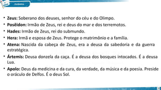 • Zeus: Soberano dos deuses, senhor do céu e do Olimpo.
• Posêidon: Irmão de Zeus, rei e deus do mar e dos terremotos.
• Hades: Irmão de Zeus, rei do submundo.
• Hera: Irmã e esposa de Zeus. Protege o matrimônio e a família.
• Atena: Nascida da cabeça de Zeus, era a deusa da sabedoria e da guerra
estratégica.
• Ártemis: Deusa donzela da caça. É a deusa dos bosques intocados. É a deusa
Lua.
• Apolo: Deus da medicina e da cura, da verdade, da música e da poesia. Preside
o oráculo de Delfos. É o deus Sol.
11
 