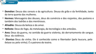 • Deméter: Deusa dos cereais e da agricultura. Deusa do grão e da fertilidade, tanto
da terra quanto das mulheres.
• Hermes: Mensageiro dos deuses, deus do comércio e dos viajantes, dos pastores e
também dos ladrões e dos mentirosos.
• Afrodite: Deusa da beleza e do amor.
• Hefesto: Deus do fogo, da metalurgia, da tecnologia e dos artesãos.
• Ares: Deus da guerra, no sentido da guerra violenta, do derramamento de sangue.
Deus da violência.
• Dioniso: Deus do vinho. Ele é conhecido como o libertador (pela loucura, pelo
êxtase ou pelo vinho). É o patrono do teatro.
12
 