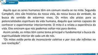 Aquilo que os seres humanos têm em comum revela-se no mito. Segundo
Campbell, eles são histórias da nossa vida, da nossa busca da verdade, da
busca do sentido de estarmos vivos. Os mitos são pistas para as
potencialidades espirituais da vida humana, daquilo que somos capazes de
conhecer e experimentar interiormente. O mito é o relato a experiência da
vida. Eles ensinam que nós podemos voltar-nos para dentro.
Assim sendo, os mitos têm como tema principal e fundamental a busca da
espiritualidade interior de cada um de nós.
“Os mitos estão perto do inconsciente coletivo e por isso são infinitos na
sua revelação”.
15
 
