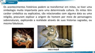Os acontecimentos históricos podem se transformar em mitos, se tiver uma
simbologia muito importante para uma determinada cultura. Os mitos têm
caráter simbólico ou explicativo, são relacionados com alguma data ou uma
religião, procuram explicar a origem do homem por meio de personagens
sobrenaturais, explicando a realidade através de suas historias sagradas, ou
mesmo fabulosas.
EROS E PSIQUÊ
17
 