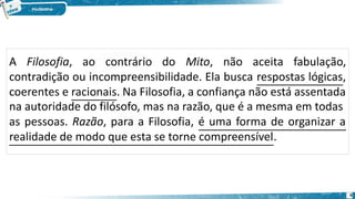 A Filosofia, ao contrário do Mito, não aceita fabulação,
contradição ou incompreensibilidade. Ela busca respostas lógicas,
coerentes e racionais. Na Filosofia, a confiança não está assentada
na autoridade do filósofo, mas na razão, que é a mesma em todas
as pessoas. Razão, para a Filosofia, é uma forma de organizar a
realidade de modo que esta se torne compreensível.
6
 