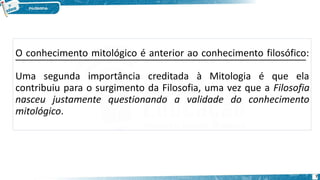 O conhecimento mitológico é anterior ao conhecimento filosófico:
Uma segunda importância creditada à Mitologia é que ela
contribuiu para o surgimento da Filosofia, uma vez que a Filosofia
nasceu justamente questionando a validade do conhecimento
mitológico.
7
 