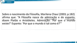 Sobre o nascimento da Filosofia, Marilena Chauí (2003; p.182)
afirma que: “A Filosofia nasce da admiração e do espanto,
dizem Platão e Aristóteles. Admiração: ‘Por que o mundo
existe?’ Espanto: ‘Por que o mundo é tal como é?’”
8
 