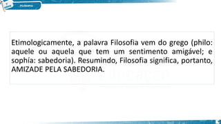 Etimologicamente, a palavra Filosofia vem do grego (philo:
aquele ou aquela que tem um sentimento amigável; e
sophía: sabedoria). Resumindo, Filosofia significa, portanto,
AMIZADE PELA SABEDORIA.
9
 