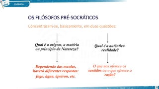 Concentraram-se, basicamente, em duas questões:
Qual é a origem, a matéria
ou principio da Natureza?
Dependendo das escolas,
haverá diferentes respostas:
fogo, água, ápeiron, etc.
Qual é a autêntica
realidade?
O que nos oferece os
sentidos ou o que oferece a
razão?
21
 