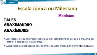 Escola Jônica ou Milesiana
• São físicos, e seu interesse centra-se em compreender de que a matéria ou
“arché” é composta na Natureza.
• Substituem as explicações antropomórficas dos mitos por elementos naturais.
Monistas
22
 