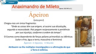 Ápeiron
()
Chegou-nos um único fragmento:
“Onde as coisas têm sua origem, aí ocorre sua dissolução,
segundo a necessidade. Pois pagam reciprocamente a penitência
por sua injustiça, conforme a ordem do tempo”.
O Cosmos como dependente de forças polares primordiais ou idênticas
(calor e frio; água e terra; masculino e feminino)
Ápeiron → Opostos → Mundo
Atribuem–se-lhe múltiplas investigações e a afirmação de que
a Terra é esférica.
Imagem:
Anaximandro,
recorte
de
“Escola
de
Atenas”
/
Rafael
Sanzio
/
Public
domain.
24
 