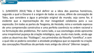 25
1. (UNIOESTE 2013) “Não é fácil definir se a ideia dos poemas homéricos,
segundo a qual o Oceano é a origem de todas as coisas, difere da concepção de
Tales, que considera a água o princípio original do mundo; seja como for, é
evidente que a representação do mar inesgotável colaborou para a sua
expressão. Em todas as partes da Teogonia, de Hesíodo, reina a vontade expressa
de uma compreensão construtiva e uma perfeita coerência na ordem racional e
na formulação dos problemas. Por outro lado, a sua cosmologia ainda apresenta
uma irreprimível pujança de criação mitológica, que, muito mais tarde, ainda age
sobre as doutrinas dos “fisiólogos”, nos primórdios da filosofia “científica”, e sem
a qual não se poderia conceber a atividade prodigiosa que se expande na criação
das concepções filosóficas do período mais antigo da ciência” (Werner Jaeger).
 