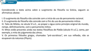 26
Considerando o texto acima sobre o surgimento da filosofia na Grécia, seguem as
afirmativas abaixo:
I. O surgimento da filosofia não coincide com o início do uso do pensamento racional.
II. O surgimento da filosofia não coincide com o fim do uso do pensamento mítico.
III. Tales de Mileto, no século VI a.C., ao propor a água como princípio original do mundo,
rompe, definitivamente, com o pensamento mítico.
IV. Mitos estão presentes ainda nos textos filosóficos de Platão (século IV a.C.), como, por
exemplo, o mito do julgamento das almas.
V. Os primeiros filósofos gregos, chamados “pré-socráticos”, em sua reflexão, não se
ocupavam da natureza (Physis).
 