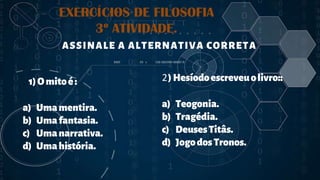 2
EXERCÍCIOS DE FILOSOFIA
3º ATIVIDADE.
. 1)Omitoé:
a) Umamentira.
b) Umafantasia.
c) Umanarrativa.
d) Umahistória.
. ASSINALE A ALTERNATIVA CORRETA
2)Hesíodoescreveuolivro::
a) Teogonia.
b) Tragédia.
c) DeusesTitâs.
d) JogodosTronos.
 