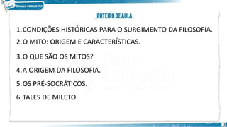 2
1.CONDIÇÕES HISTÓRICAS PARA O SURGIMENTO DA FILOSOFIA.
2.O MITO: ORIGEM E CARACTERÍSTICAS.
3.O QUE SÃO OS MITOS?
4.A ORIGEM DA FILOSOFIA.
5.OS PRÉ-SOCRÁTICOS.
6.TALES DE MILETO.
 