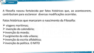 A filosofia nasceu fortalecida por fatos históricos que, ao acontecerem,
contribuíram para esclarecer diversas modificações ocorridas.
Fatos históricos que marcaram o nascimento da Filosofia:
 viagens marítimas;
 invenção do calendário;
invenção da moeda;
surgimento da vida urbana;
invenção da escrita alfabética;
invenção da política. O MITO
3
 