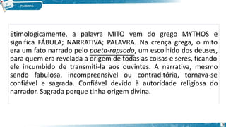 Etimologicamente, a palavra MITO vem do grego MYTHOS e
significa FÁBULA; NARRATIVA; PALAVRA. Na crença grega, o mito
era um fato narrado pelo poeta-rapsodo, um escolhido dos deuses,
para quem era revelada a origem de todas as coisas e seres, ficando
ele incumbido de transmiti-la aos ouvintes. A narrativa, mesmo
sendo fabulosa, incompreensível ou contraditória, tornava-se
confiável e sagrada. Confiável devido à autoridade religiosa do
narrador. Sagrada porque tinha origem divina.
5
 