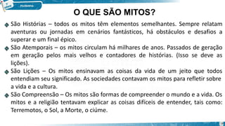 O QUE SÃO MITOS?
São Histórias – todos os mitos têm elementos semelhantes. Sempre relatam
aventuras ou jornadas em cenários fantásticos, há obstáculos e desafios a
superar e um final épico.
São Atemporais – os mitos circulam há milhares de anos. Passados de geração
em geração pelos mais velhos e contadores de histórias. (Isso se deve as
lições).
São Lições – Os mitos ensinavam as coisas da vida de um jeito que todos
entendiam seu significado. As sociedades contavam os mitos para refletir sobre
a vida e a cultura.
São Compreensão – Os mitos são formas de compreender o mundo e a vida. Os
mitos e a religião tentavam explicar as coisas difíceis de entender, tais como:
Terremotos, o Sol, a Morte, o ciúme.
13
 