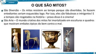 São Diversão – Os mitos resistem ao tempo porque são divertidos. Se fossem
entediantes seriam esquecidos logo. Por isso, eles são fabulosos e intrigantes! E
a tempos são resgatados na história – prova disso é o cinema!
São Arte – O mundo criativo dos mitos foi imortalizado em esculturas e quadros
que mostram embates épicos do bem contra o mal.
O QUE SÃO MITOS?
14
 