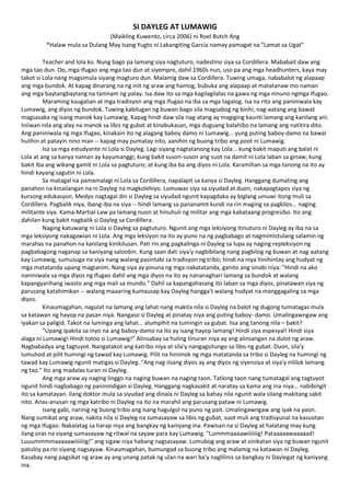 SI DAYLEG AT LUMAWIG
(Maikling Kuwento, circa 2006) ni Roel Butch Ang
*Halaw mula sa Dulang May Isang Yugto ni Lakangiting Garcia namay pamagat na "Lamat sa Ugat"
Teacher and lola ko. Nung bago pa lamang siya nagtuturo, nadestino siya sa Cordillera. Mababait daw ang
mga tao dun. Oo, mga Ifugao ang mga tao dun at siyempre, dahil 1960s nun, uso pa ang mga headhunters, kaya may
takot si Lola nang magsimula siyang magturo dun. Malamig daw sa Cordillera. Tuwing umaga, nababalot ng alapaap
ang mga bundok. At kapag dinarang na ng init ng araw ang hamog, bubuka ang alapaap at matatanaw mo naman
ang mga baytangbaytang na taninam ng palay. Isa daw ito sa mga kagilagilalas na gawa ng mga ninuno ngmga Ifugao.
Maraming kaugalian at mga tradisyon ang mga Ifugao na iba sa mga tagalog. Isa na rito ang paniniwala kay
Lumawig, ang diyos ng bundok. Tuwing kabilugan ng buwan bago sila magsabog ng binhi, nag-aatang ang bawat
magsasaka ng isang manok kay Lumawig. Kapag hindi daw sila nag-atang ay magiging kaunti lamang ang kanilang ani.
Iniiwan nila ang alay na manok sa libis ng gubat at kinabukasan, mga duguang balahibo na lamang ang natitira dito.
Ang paniniwala ng mga Ifugao, kinakain ito ng alagang baboy damo ni Lumawig... yung puting baboy-damo na bawal
hulihin at patayin nino man -- kapag may pumatay nito, aanihin ng buong tribo ang poot ni Lumawig.
Isa sa mga estudyante ni Lola si Dayleg. Lagi siyang nagtatanong kay Lola... kung bakit maputi ang balat ni
Lola at ang sa kanya naman ay kayumanggi; kung bakit suson-suson ang suot na damit ni Lola laban sa ginaw; kung
bakit iba ang wikang gamit ni Lola sa pagtuturo; at kung iba ba ang diyos ni Lola. Karamihan sa mga tanong na ito ay
hindi kayang sagutin ni Lola.
Sa matagal na pamamalagi ni Lola sa Cordillera, napalapit sa kanya si Dayleg. Hanggang dumating ang
panahon na kinailangan na ni Dayleg na magkolehiyo. Lumuwas siya sa siyudad at duon, nakapagtapos siya ng
kursong edukasyon. Medyo nagtagal din si Dayleg sa siyudad ngunit kapagdaka ay biglang umuwi itong muli sa
Cordillera. Pagbalik niya, ibang-iba na siya -- hindi lamang sa pananamit kundi na rin maging sa pagkilos... naging
militante siya. Kama-Martial-Law pa lamang nuon at hinuhuli ng militar ang mga kabataang progresibo. Ito ang
dahilan kung bakit nagbalik si Dayleg sa Cordillera.
Naging katuwang ni Lola si Dayleg sa pagtuturo. Ngunit ang mga leksiyong itinuturo ni Dayleg ay iba na sa
mga leksiyong nakagawian ni Lola. Ang mga leksiyon na ito ay puno na ng pagbabago at nagmimistulang salamin ng
marahas na panahon na kanilang kinikilusan. Pati rin ang pagkalinga ni Dayleg sa lupa ay naging repleksiyon ng
pagbabagong naganap sa kaniyang saloobin. Kung saan dati siya'y nagbibilang nang pagbilog ng buwan at nag-aatang
kay Lumawig, sumusuga na siya nang walang pasintabi sa tradisyon ng tribo; hindi na niya hinihintay ang hudyat ng
mga matatanda upang magtanim. Nang siya ay pinuna ng mga nakatatanda, ganito ang sinabi niya: "Hindi na ako
naniniwala sa mga diyos ng Ifugao dahil ang mga diyos na ito ay nananaghari lamang sa bundok at walang
kapangyarihang iwasto ang mga mali sa mundo." Dahil sa kapangahasang ito laban sa mga diyos, pinatawan siya ng
parusang katahimikan -- walang maaaring kumausap kay Dayleg hangga't walang hudyat na manggagaling sa mga
diyos.
Kinaumagahan, nagulat na lamang ang lahat nang makita nila si Dayleg na balot ng dugong tumatagas mula
sa katawan ng hayop na pasan niya. Nangaso si Dayleg at pinatay niya ang puting baboy- damo. Umalingawngaw ang
iyakan sa paligid. Takot na luminga ang lahat... alumpihit na tumingin sa gubat. Iisa ang tanong nila – bakit?
"Upang ipakita sa inyo na ang baboy-damo na ito ay isang hayop lamang! Hindi siya espesyal! Hindi siya
alaga ni Lumawig! Hindi totoo si Lumawig!" Alinsabay sa huling tinuran niya ay ang alinsangan na dulot ng araw.
Nagbabadya ang tagtuyot. Nangatakot ang katribo niya at sila'y nangagsitungo sa libis ng gubat. Duon, sila'y
lumuhod at pilit humingi ng tawad kay Lumawig. Pilit na hinimok ng mga matatanda sa tribo si Dayleg na humingi ng
tawad kay Lumawig ngunit matigas si Dayleg. "Ang nag-iisang diyos ay ang diyos ng siyensiya at siya'y nililok lamang
ng tao." Ito ang madalas turan ni Dayleg.
Ang mga araw ay naging linggo na naging buwan na naging taon. Tatlong taon nang tumatagal ang tagtuyot
ngunit hindi nagbabago ng paninindigan si Dayleg. Hanggang nagkasakit at naratay sa kama ang ina niya... nabibingit
ito sa kamatayan. Ilang doktor mula sa siyudad ang dinala ni Dayleg sa bahay nila ngunit wala silang makitang sakit
nito. Anas-anasan ng mga katribo ni Dayleg na ito na marahil ang parusang pataw ni Lumawig.
Isang gabi, narinig ng buong tribo ang isang hagulgol na puno ng pait. Umalingawngaw ang iyak na yaon.
Nang sumikat ang araw, nakita nila si Dayleg na sumasayaw sa libis ng gubat, suot muli ang tradisyunal na kasuotan
ng mga Ifugao. Nakalatag sa harap niya ang bangkay ng kaniyang ina. Pawisan na si Dayleg at halatang may kung
ilang oras na siyang sumasayaw ng ritwal na sayaw para kay Lumawig. "Lummmaaaawiiiiiiig! Pataaaaawaaaaad!
Luuummmmaaaaawiiiiiiig!" ang sigaw niya habang nagsasayaw. Lumubog ang araw at sinikatan siya ng buwan ngunit
patuloy pa rin siyang nagsayaw. Kinaumagahan, bumungad sa buong tribo ang malamig na katawan ni Dayleg.
Kasabay nang pagsikat ng araw ay ang unang patak ng ulan na wari ba'y naglilinis sa bangkay ni Daylegat ng kaniyang
ina.
 
