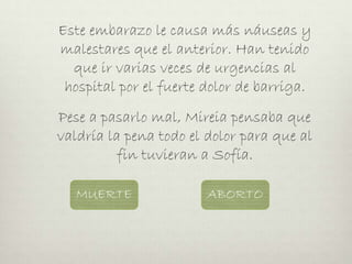 Este embarazo le causa más náuseas y
malestares que el anterior. Han tenido
que ir varias veces de urgencias al
hospital por el fuerte dolor de barriga.
Pese a pasarlo mal, Mireia pensaba que
valdría la pena todo el dolor para que al
fin tuvieran a Sofía.
MUERTE ABORTO
 