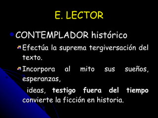 E. LECTOR CONTEMPLADOR histórico   Efectúa la suprema tergiversación del texto.  Incorpora al mito sus sueños, esperanzas, ideas,  testigo fuera del tiempo  convierte la ficción en historia. 