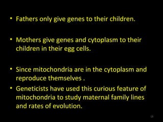 • Fathers only give genes to their children.
• Mothers give genes and cytoplasm to their
children in their egg cells.
• Since mitochondria are in the cytoplasm and
reproduce themselves .
• Geneticists have used this curious feature of
mitochondria to study maternal family lines
and rates of evolution.
13
 