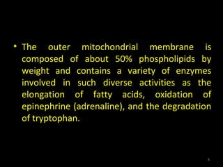 • The outer mitochondrial membrane is
composed of about 50% phospholipids by
weight and contains a variety of enzymes
involved in such diverse activities as the
elongation of fatty acids, oxidation of
epinephrine (adrenaline), and the degradation
of tryptophan.
8
 