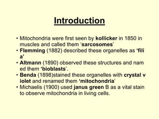 Introduction
• Mitochondria were first seen by kollicker in 1850 in
muscles and called them ‘sarcosomes’
• Flemming (1882) described these organelles as ‘fili
a’
• Altmann (1890) observed these structures and nam
ed them ‘bioblasts’.
• Benda (1898)stained these organelles with crystal v
iolet and renamed them ‘mitochondria’
• Michaelis (1900) used janus green B as a vital stain
to observe mitochondria in living cells.
 