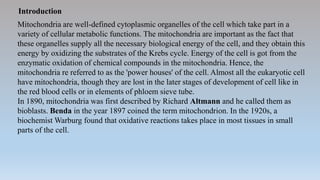 Introduction
Mitochondria are well-defined cytoplasmic organelles of the cell which take part in a
variety of cellular metabolic functions. The mitochondria are important as the fact that
these organelles supply all the necessary biological energy of the cell, and they obtain this
energy by oxidizing the substrates of the Krebs cycle. Energy of the cell is got from the
enzymatic oxidation of chemical compounds in the mitochondria. Hence, the
mitochondria re referred to as the 'power houses' of the cell. Almost all the eukaryotic cell
have mitochondria, though they are lost in the later stages of development of cell like in
the red blood cells or in elements of phloem sieve tube.
In 1890, mitochondria was first described by Richard Altmann and he called them as
bioblasts. Benda in the year 1897 coined the term mitochondrion. In the 1920s, a
biochemist Warburg found that oxidative reactions takes place in most tissues in small
parts of the cell.
 