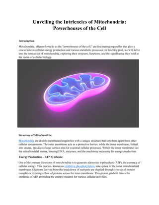 Unveiling the Intricacies of Mitochondria:
Powerhouses of the Cell
Introduction:
Mitochondria, often referred to as the "powerhouses of the cell," are fascinating organelles that play a
crucial role in cellular energy production and various metabolic processes. In this blog post, we will delve
into the intricacies of mitochondria, exploring their structure, functions, and the significance they hold in
the realm of cellular biology.
Structure of Mitochondria:
Mitochondria are double-membraned organelles with a unique structure that sets them apart from other
cellular components. The outer membrane acts as a protective barrier, while the inner membrane, folded
into cristae, provides a large surface area for essential cellular processes. Within the inner membrane lies
the mitochondrial matrix, housing DNA, enzymes, and the machinery necessary for energy production.
Energy Production – ATP Synthesis:
One of the primary functions of mitochondria is to generate adenosine triphosphate (ATP), the currency of
cellular energy. This process, known as oxidative phosphorylation, takes place in the inner mitochondrial
membrane. Electrons derived from the breakdown of nutrients are shuttled through a series of protein
complexes, creating a flow of protons across the inner membrane. This proton gradient drives the
synthesis of ATP, providing the energy required for various cellular activities.
 