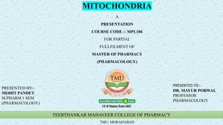TEERTHANKAR MAHAVEER COLLEGE OF PHARMACY
TMU, MORADABAD
MITOCHONDRIA
A
PRESENTATION
COURSE CODE :- MPL106
FOR PARTIAL
FULLFILMENT OF
MASTER OF PHARMACY
(PHARMACOLOGY)
PRESENTED BY:-
MOHIT PANDEY
M.PHARM 1 SEM
(PHARMACOLOGY)
PRESENTED TO:-
DR. MAYUR PORWAL
PROFESSOR
PHARMACOLOGY
 