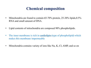Chemical composition
• Mitochondria are found to contain 65-70% protein, 25-30% lipids,0.5%
RNA and small amount of DNA.
• Lipid contents of mitochondria are composed 90% phospholipids.
• The inner membrane is rich in cardiolipin (type of phospholipid) which
makes this membrane impermeable
• Mitochondria contains variety of ions like Na, K, Cl, AMP, and so on
 