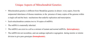 Unique Aspects of Mitochondrial Genetics
• Mitochondrial genetics is different from Mendelian genetics in almost every aspect, from the
uniparental inheritance of disease mutations, to the presence of many copies of the genome within
a single cell and the basic mechanisms that underlie replication and transcription.
• Each mitochondrion contains two to 10 copies of mtDNA.
• The mtDNA is maternally inherited.
• The mtDNA can exist in a cell as a mixture of mutant and normal mtDNAs (heteroplasmy).
• The mtDNA do not recombine, and can undergo replicative segregation during meiotic or mitotic
division to give pure genotypes (homoplasmic).
 