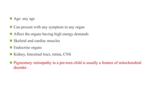 ◾ Age: any age
◾ Can present with any symptom in any organ
◾ Affect the organs having high energy demands
◾ Skeletal and cardiac muscles
◾ Endocrine organs
◾ Kidney, Intestinal tract, retina, CNS
◾ Pigmentary retinopathy in a pre-teen child is usually a feature of mitochondrial
disorder .
 