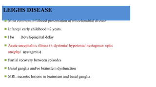 LEIGHS DISEASE
◾ Most common childhood presentation of mitochondrial disease
◾ Infancy/ early childhood <2 years.
◾ H/o Developmental delay
◾ Acute encephalitic illness (± dystonia/ hypotonia/ nystagmus/ optic
atrophy/ nystagmus)
◾ Partial recovery between episodes
◾ Basal ganglia and/or brainstem dysfunction
◾ MRI: necrotic lesions in brainstem and basal ganglia
 