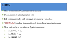 LHON
◾ Most common mtDNA mitochondrial disease
◾ Degeneration of retinal ganglion cells
◾ B/L optic neuropathy with sub-acute progressive vision loss
◾ “LHON plus”: cardiac abnormalities, dystonia, basal ganglia disorders
◾ Most patients have one of these 3 point mutations:
o M.11778G  A
o M.3460G  A
o M.14484T C

 