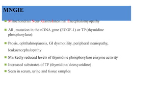 MNGIE
◾ Mitochondrial NeuroGastroIntestinal Encephalomyopathy
◾ AR, mutation in the nDNA gene (ECGF-1) or TP (thymidine
phosphorylase)
◾ Ptosis, ophthalmoparesis, GI dysmotility, peripheral neuropathy,
leukoencephalopathy
◾ Markedly reduced levels of thymidine phosphorylase enzyme activity
◾ Increased substrates of TP (thymidine/ deoxyuridine)
◾ Seen in serum, urine and tissue samples
 