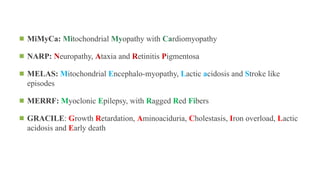 ◾ MiMyCa: Mitochondrial Myopathy with Cardiomyopathy
◾ NARP: Neuropathy, Ataxia and Retinitis Pigmentosa
◾ MELAS: Mitochondrial Encephalo-myopathy, Lactic acidosis and Stroke like
episodes
◾ MERRF: Myoclonic Epilepsy, with Ragged Red Fibers
◾ GRACILE: Growth Retardation, Aminoaciduria, Cholestasis, Iron overload, Lactic
acidosis and Early death
 