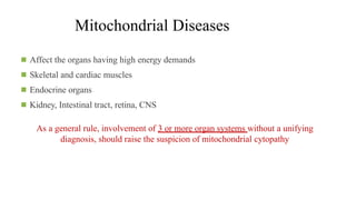 Mitochondrial Diseases
◾ Affect the organs having high energy demands
◾ Skeletal and cardiac muscles
◾ Endocrine organs
◾ Kidney, Intestinal tract, retina, CNS
As a general rule, involvement of 3 or more organ systems without a unifying
diagnosis, should raise the suspicion of mitochondrial cytopathy
 
