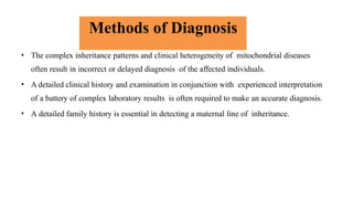 Methods of Diagnosis
• The complex inheritance patterns and clinical heterogeneity of mitochondrial diseases
often result in incorrect or delayed diagnosis of the affected individuals.
• A detailed clinical history and examination in conjunction with experienced interpretation
of a battery of complex laboratory results is often required to make an accurate diagnosis.
• A detailed family history is essential in detecting a maternal line of inheritance.
 