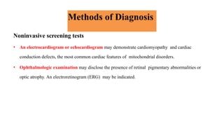 Methods of Diagnosis
Noninvasive screening tests
• An electrocardiogram or echocardiogram may demonstrate cardiomyopathy and cardiac
conduction defects, the most common cardiac features of mitochondrial disorders.
• Ophthalmologic examination may disclose the presence of retinal pigmentary abnormalities or
optic atrophy. An electroretinogram (ERG) may be indicated.
 