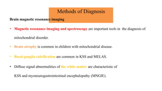 Methods of Diagnosis
Brain magnetic resonance imaging
• Magnetic resonance imaging and spectroscopy are important tools in the diagnosis of
mitochondrial disorder.
• Brain atrophy is common in children with mitochondrial disease.
• Basal ganglia calcification are common in KSS and MELAS.
• Diffuse signal abnormalities of the white matter are characteristic of
KSS and myoneurogastrointestinal encephalopathy (MNGIE).
 
