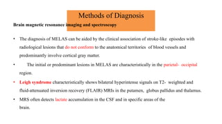 Methods of Diagnosis
Brain magnetic resonance imaging and spectroscopy
• The diagnosis of MELAS can be aided by the clinical association of stroke-like episodes with
radiological lesions that do not conform to the anatomical territories of blood vessels and
predominantly involve cortical gray matter.
• The initial or predominant lesions in MELAS are characteristically in the parietal- occipital
region.
• Leigh syndrome characteristically shows bilateral hyperintense signals on T2- weighted and
fluid-attenuated inversion recovery (FLAIR) MRIs in the putamen, globus pallidus and thalamus.
• MRS often detects lactate accumulation in the CSF and in specific areas of the
brain.
 