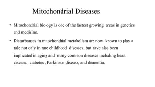 Mitochondrial Diseases
• Mitochondrial biology is one of the fastest growing areas in genetics
and medicine.
• Disturbances in mitochondrial metabolism are now known to play a
role not only in rare childhood diseases, but have also been
implicated in aging and many common diseases including heart
disease, diabetes , Parkinson disease, and dementia.
 