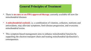 General Principles of Treatment
• There is no cure or an FDA approved therapy currently available till now for
mitochondrial diseases
• A mitochondrial cocktail, i.e. a combination of vitamins, cofactors, nutrients and
antioxidants, may alleviate symptoms, limit disease progression, and overcome
mitochondrial toxins.
• This symptom-based management aims to enhance mitochondrial function by
supporting the electron transport chain and treating mitochondrial dysfunction’s
consequences.
 